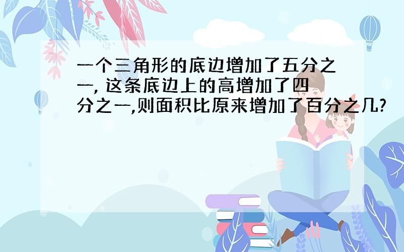 一个三角形的底边增加了五分之一, 这条底边上的高增加了四分之一,则面积比原来增加了百分之几?