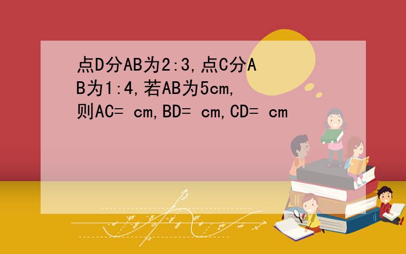 点D分AB为2:3,点C分AB为1:4,若AB为5cm,则AC= cm,BD= cm,CD= cm