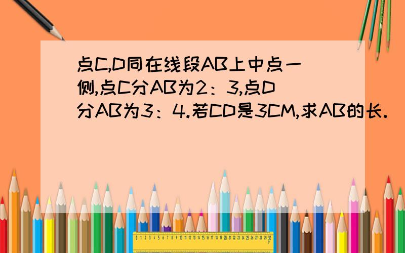 点C,D同在线段AB上中点一侧,点C分AB为2：3,点D分AB为3：4.若CD是3CM,求AB的长.