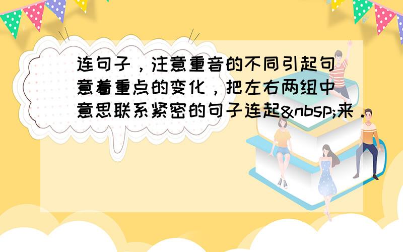 连句子，注意重音的不同引起句意着重点的变化，把左右两组中意思联系紧密的句子连起 来。