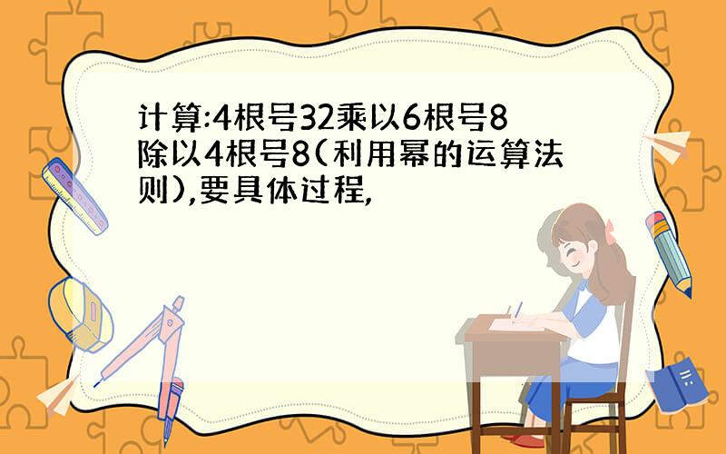 计算:4根号32乘以6根号8除以4根号8(利用幂的运算法则),要具体过程,