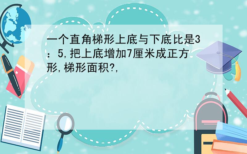 一个直角梯形上底与下底比是3：5,把上底增加7厘米成正方形,梯形面积?,