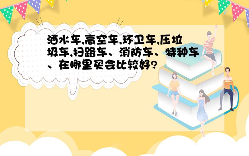 洒水车,高空车,环卫车,压垃圾车,扫路车、消防车、特种车、在哪里买会比较好?