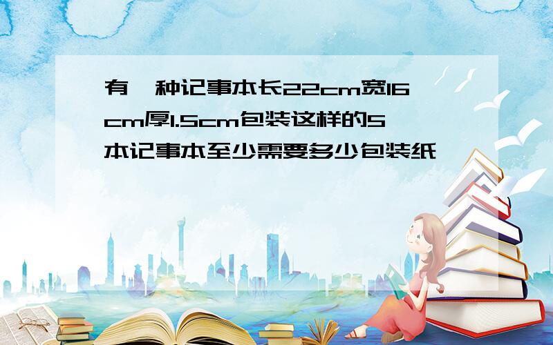 有一种记事本长22cm宽16cm厚1.5cm包装这样的5本记事本至少需要多少包装纸