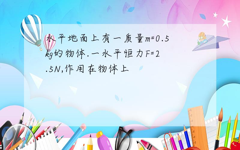 水平地面上有一质量m=0.5kg的物体.一水平恒力F=2.5N,作用在物体上