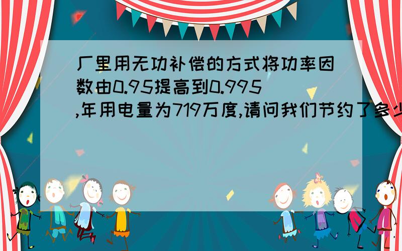 厂里用无功补偿的方式将功率因数由0.95提高到0.995,年用电量为719万度,请问我们节约了多少电?计算公式