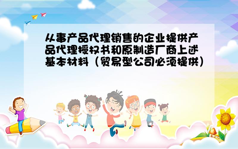 从事产品代理销售的企业提供产品代理授权书和原制造厂商上述基本材料（贸易型公司必须提供）