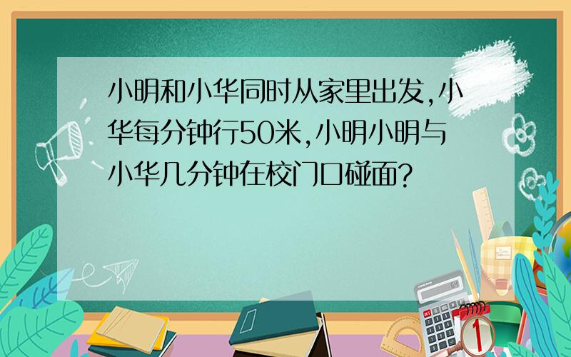 小明和小华同时从家里出发,小华每分钟行50米,小明小明与小华几分钟在校门口碰面?