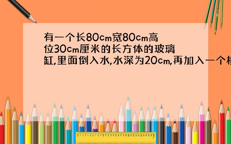 有一个长80cm宽80cm高位30cm厘米的长方体的玻璃缸,里面倒入水,水深为20cm,再加入一个棱长为10cm的正方