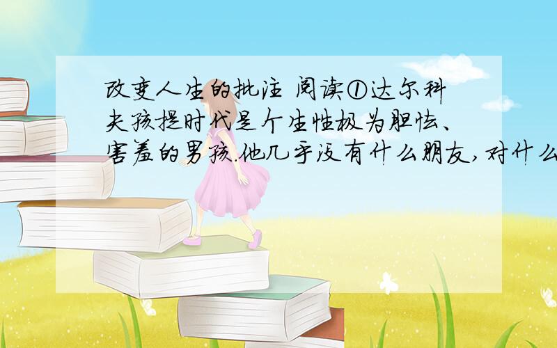 改变人生的批注 阅读①达尔科夫孩提时代是个生性极为胆怯、害羞的男孩.他几乎没有什么朋友,对什么串都缺乏自信心.那是196