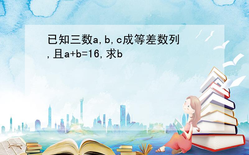 已知三数a,b,c成等差数列,且a+b=16,求b