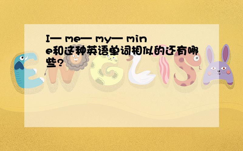 I— me— my— mine和这种英语单词相似的还有哪些?