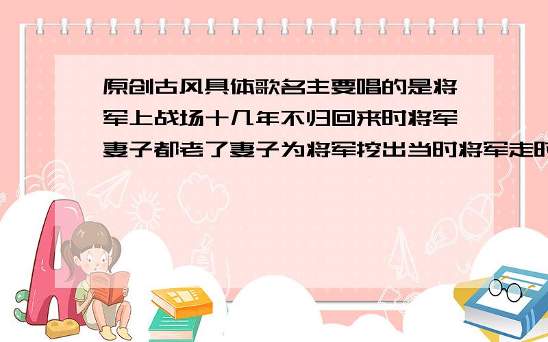 原创古风具体歌名主要唱的是将军上战场十几年不归回来时将军妻子都老了妻子为将军挖出当时将军走时埋得酒