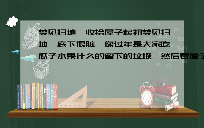 梦见扫地,收拾屋子起初梦见扫地,底下很脏,像过年是大家吃瓜子水果什么的留下的垃圾,然后看屋子乱,就又收拾屋子