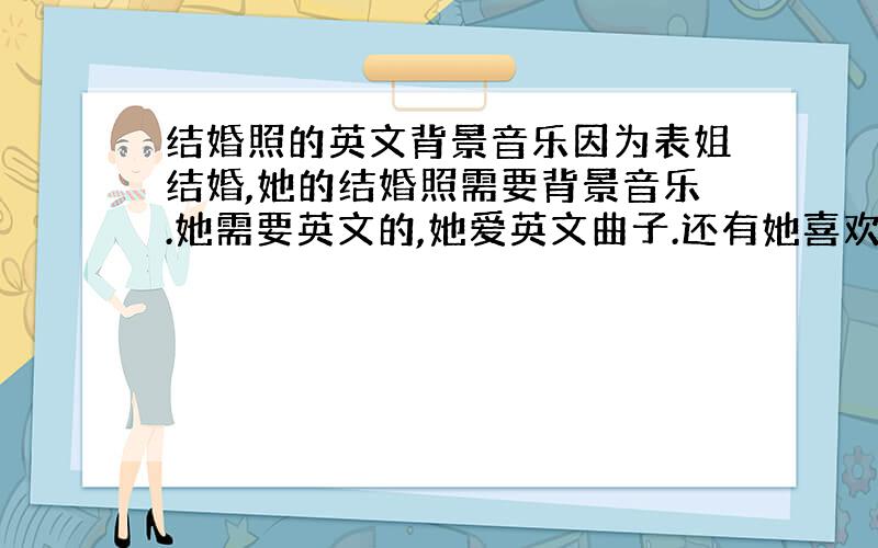 结婚照的英文背景音乐因为表姐结婚,她的结婚照需要背景音乐.她需要英文的,她爱英文曲子.还有她喜欢R&B风格的.