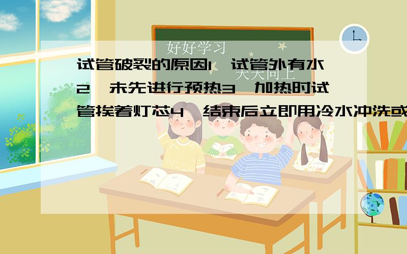 试管破裂的原因1、试管外有水2、未先进行预热3、加热时试管挨着灯芯4、结束后立即用冷水冲洗或接触冷水等5、加热固体时,试