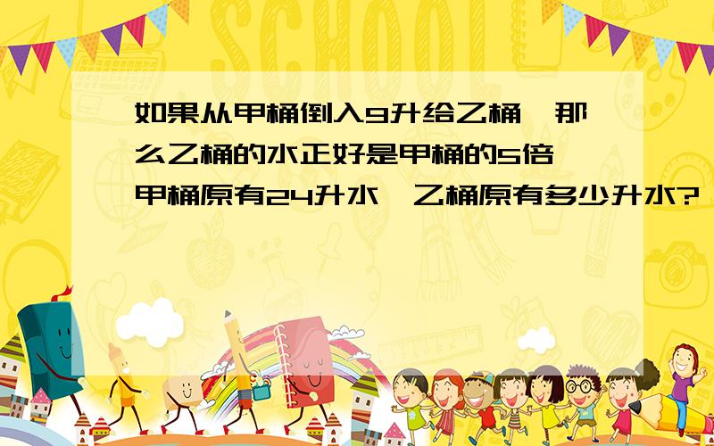 如果从甲桶倒入9升给乙桶,那么乙桶的水正好是甲桶的5倍,甲桶原有24升水,乙桶原有多少升水?