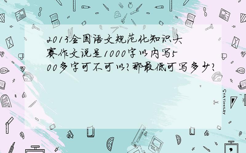 2013全国语文规范化知识大赛作文说是1000字以内写500多字可不可以?那最低可写多少?