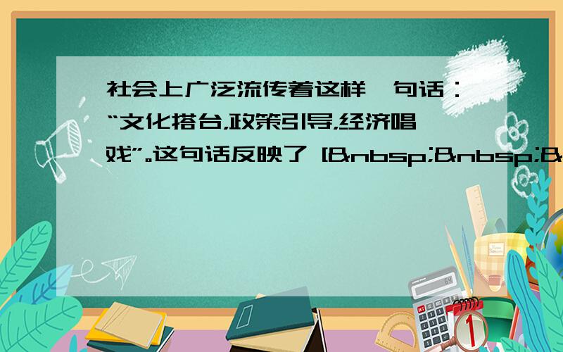 社会上广泛流传着这样一句话：“文化搭台，政策引导，经济唱戏”。这句话反映了 [   &nb