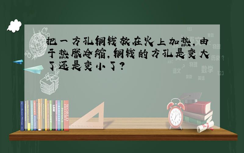 把一方孔铜钱放在火上加热,由于热胀冷缩,铜钱的方孔是变大了还是变小了?