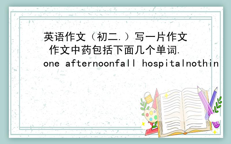 英语作文（初二.）写一片作文 作文中药包括下面几个单词.one afternoonfall hospitalnothin