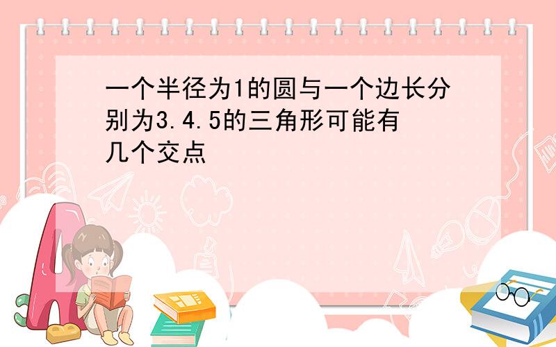 一个半径为1的圆与一个边长分别为3.4.5的三角形可能有几个交点