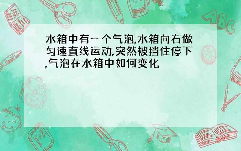 水箱中有一个气泡,水箱向右做匀速直线运动,突然被挡住停下,气泡在水箱中如何变化