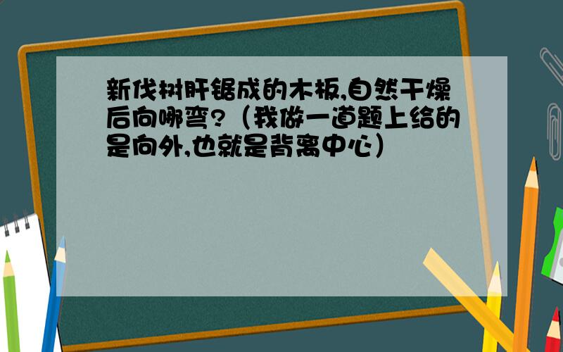 新伐树肝锯成的木板,自然干燥后向哪弯?（我做一道题上给的是向外,也就是背离中心）