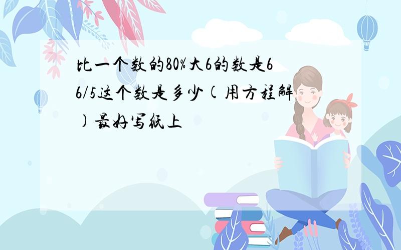 比一个数的80%大6的数是66/5这个数是多少(用方程解)最好写纸上