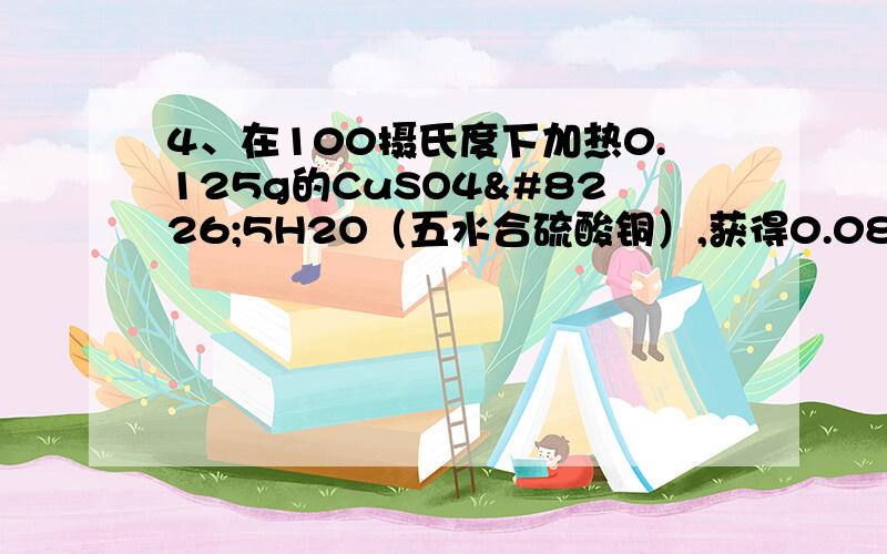 4、在100摄氏度下加热0.125g的CuSO4•5H2O（五水合硫酸铜）,获得0.089g的剩余固体.则剩