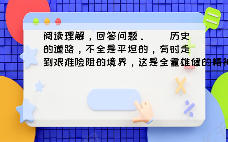 阅读理解，回答问题。　　历史的道路，不全是平坦的，有时走到艰难险阻的境界，这是全靠雄健的精神才能够冲过去的。　　一条浩浩