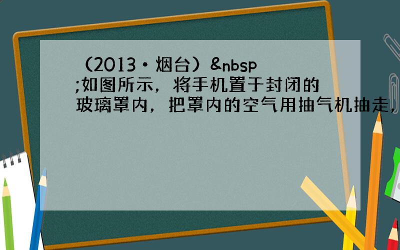 （2013•烟台） 如图所示，将手机置于封闭的玻璃罩内，把罩内的空气用抽气机抽走，使之成为真空，再拨打手机号码