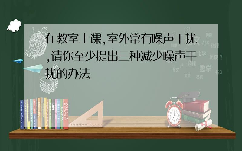 在教室上课,室外常有噪声干扰,请你至少提出三种减少噪声干扰的办法