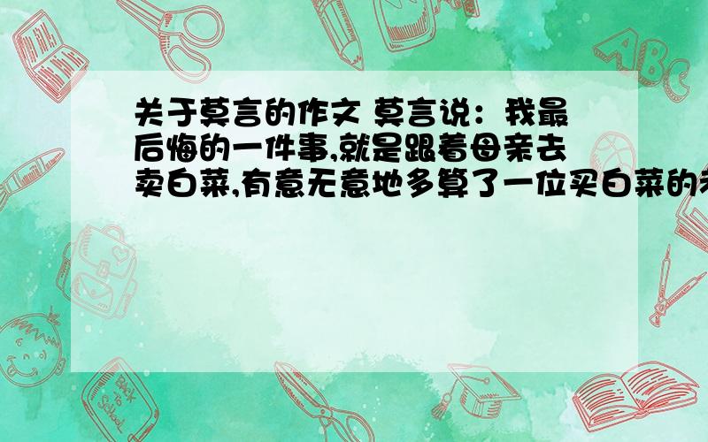 关于莫言的作文 莫言说：我最后悔的一件事,就是跟着母亲去卖白菜,有意无意地多算了一位买白菜的老人一毛钱.算完钱我就去了学