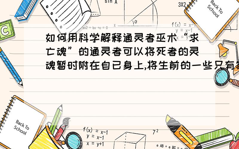 如何用科学解释通灵者巫术“求亡魂”的通灵者可以将死者的灵魂暂时附在自已身上,将生前的一些只有家人才知道的隐私一一说出,“