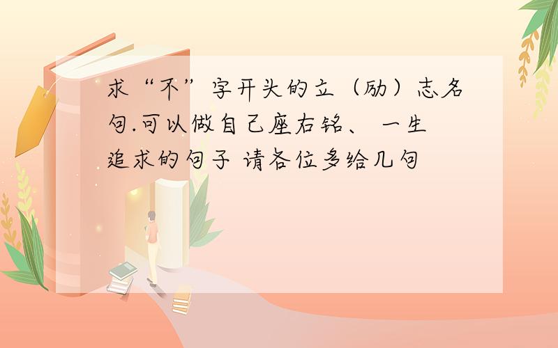 求“不”字开头的立（励）志名句.可以做自己座右铭、 一生追求的句子 请各位多给几句