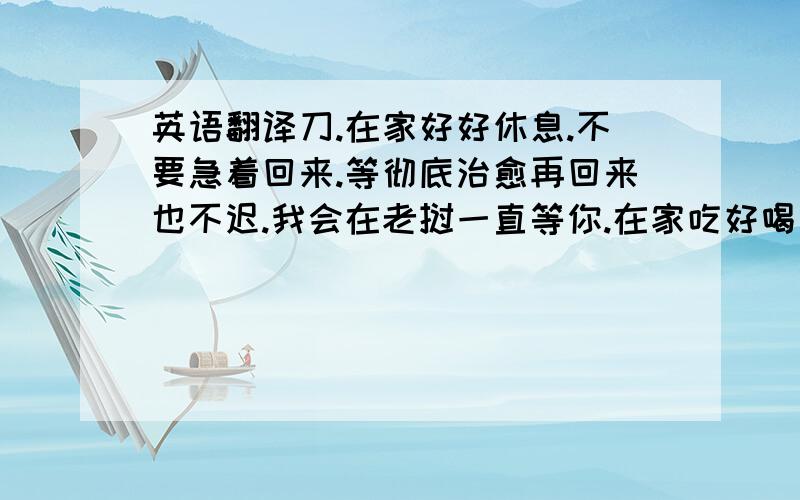 英语翻译刀.在家好好休息.不要急着回来.等彻底治愈再回来也不迟.我会在老挝一直等你.在家吃好喝好.开心每一天.祝你早日康