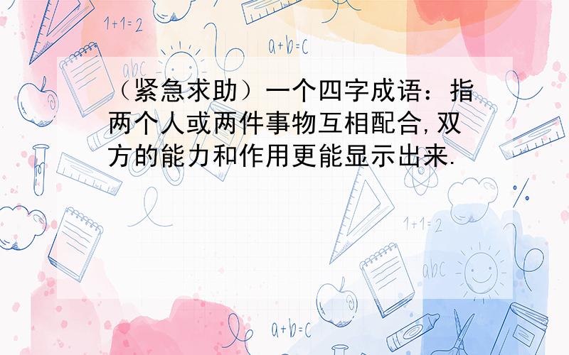 （紧急求助）一个四字成语：指两个人或两件事物互相配合,双方的能力和作用更能显示出来.