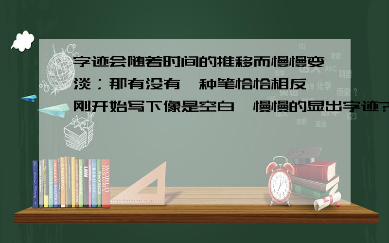 字迹会随着时间的推移而慢慢变淡；那有没有一种笔恰恰相反,刚开始写下像是空白,慢慢的显出字迹?或者哪位化学大神知道哪种化学