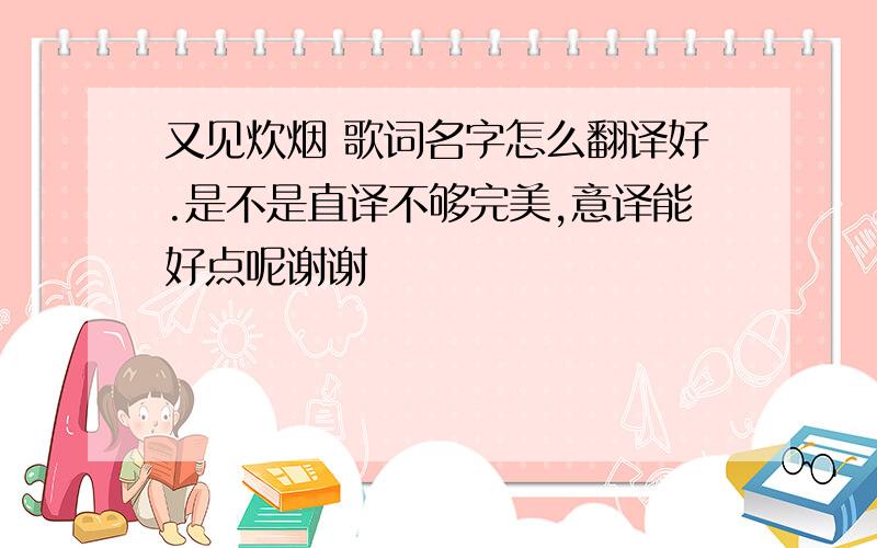 又见炊烟 歌词名字怎么翻译好.是不是直译不够完美,意译能好点呢谢谢