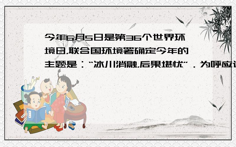 今年6月5日是第36个世界环境日，联合国环境署确定今年的主题是：“冰川消融，后果堪忧”．为呼应这一主题，国家环保总局确定