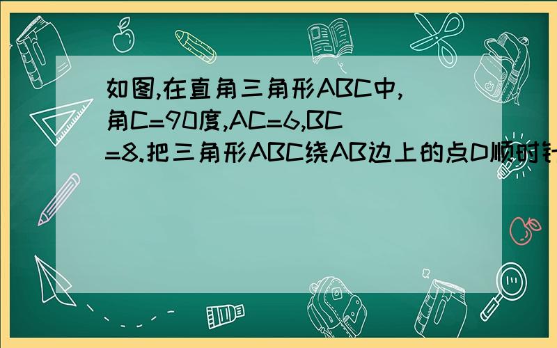 如图,在直角三角形ABC中,角C=90度,AC=6,BC=8.把三角形ABC绕AB边上的点D顺时针旋