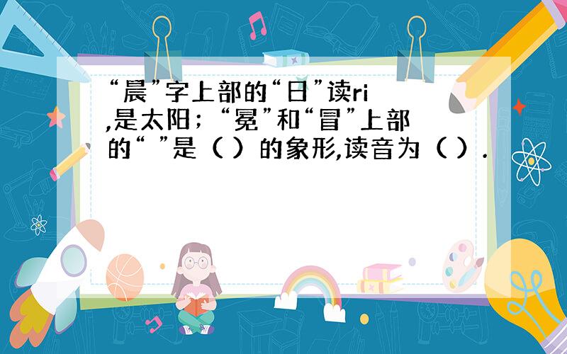 “晨”字上部的“日”读ri ,是太阳；“冕”和“冒”上部的“ ”是（ ）的象形,读音为（ ）.