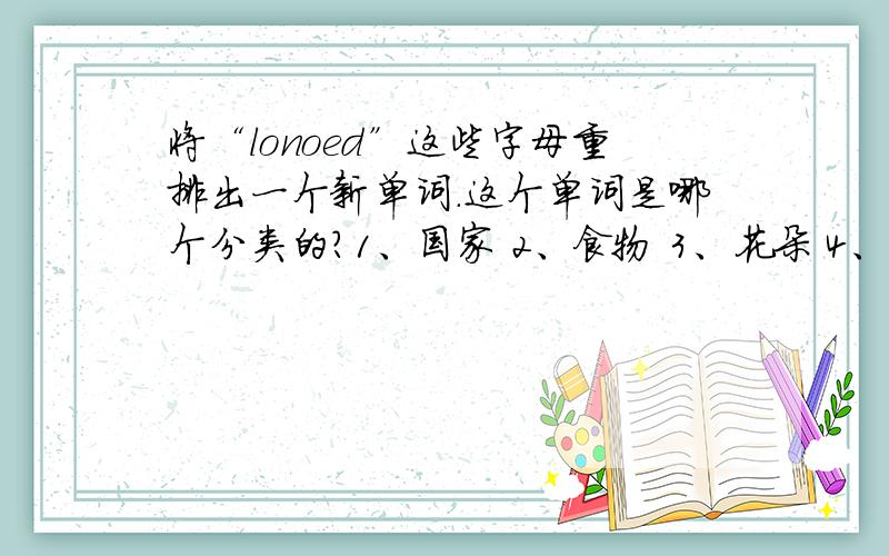 将“lonoed”这些字母重排出一个新单词.这个单词是哪个分类的?1、国家 2、食物 3、花朵 4、水果