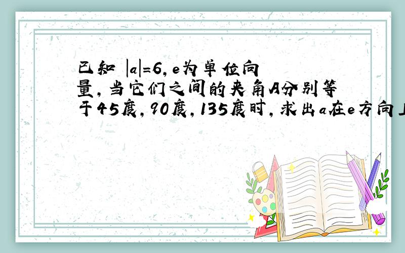 已知 |a|=6,e为单位向量,当它们之间的夹角A分别等于45度,90度,135度时,求出a在e方向上的投影.