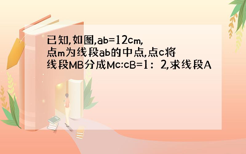 已知,如图,ab=12cm,点m为线段ab的中点,点c将线段MB分成Mc:cB=1：2,求线段A