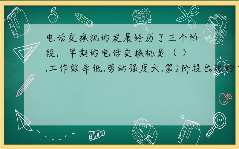 电话交换机的发展经历了三个阶段：早期的电话交换机是（ ）,工作效率低,劳动强度大,第2阶段出现的自动电话交换机是（ ）,