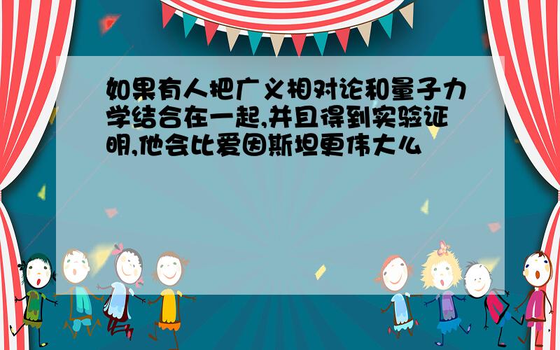 如果有人把广义相对论和量子力学结合在一起,并且得到实验证明,他会比爱因斯坦更伟大么