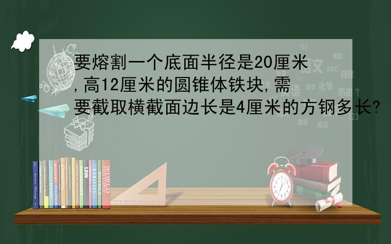 要熔割一个底面半径是20厘米,高12厘米的圆锥体铁块,需要截取横截面边长是4厘米的方钢多长?