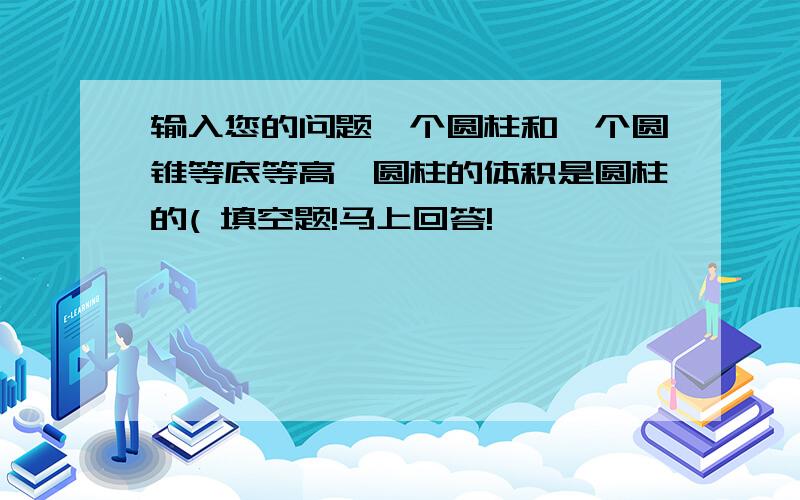 输入您的问题一个圆柱和一个圆锥等底等高,圆柱的体积是圆柱的( 填空题!马上回答!